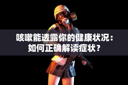 咳嗽能透露你的健康状况：如何正确解读症状？