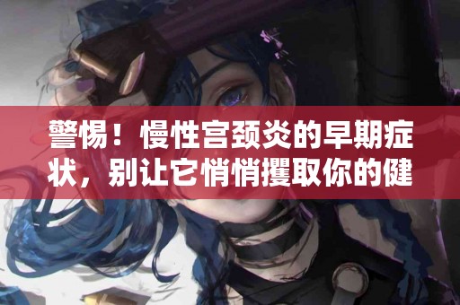 警惕！慢性宫颈炎的早期症状，别让它悄悄攫取你的健康