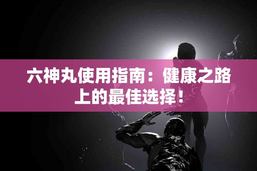 六神丸使用指南：健康之路上的最佳选择！