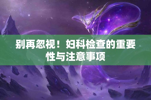 别再忽视！妇科检查的重要性与注意事项