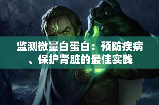 监测微量白蛋白：预防疾病、保护肾脏的最佳实践