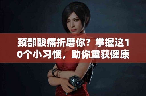 颈部酸痛折磨你？掌握这10个小习惯，助你重获健康