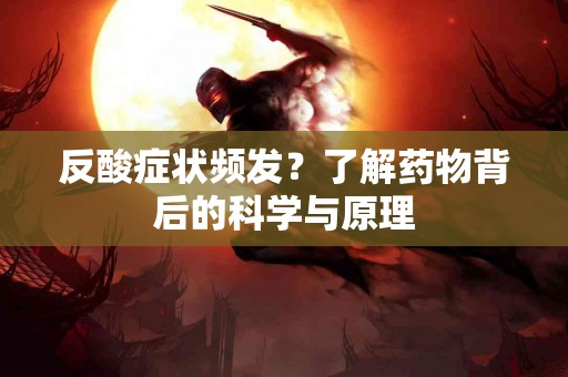 反酸症状频发？了解药物背后的科学与原理