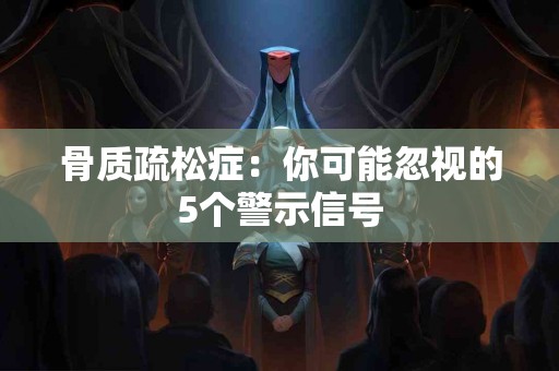 骨质疏松症：你可能忽视的5个警示信号