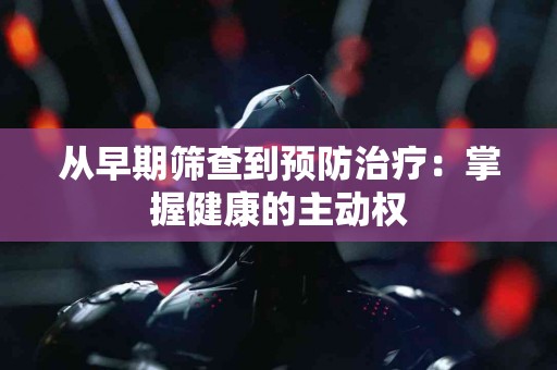 从早期筛查到预防治疗：掌握健康的主动权