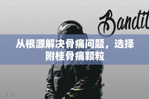 从根源解决骨痛问题，选择附桂骨痛颗粒