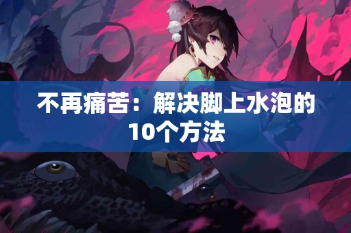 不再痛苦：解决脚上水泡的10个方法