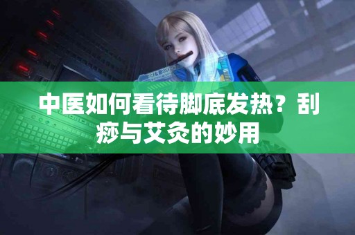 中医如何看待脚底发热？刮痧与艾灸的妙用