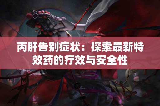 丙肝告别症状：探索最新特效药的疗效与安全性