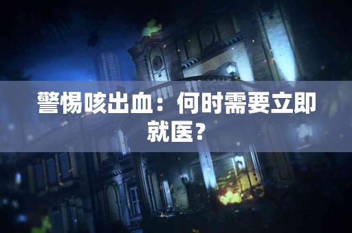 警惕咳出血：何时需要立即就医？