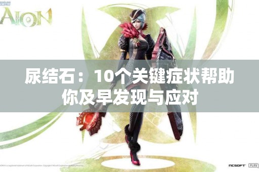 尿结石：10个关键症状帮助你及早发现与应对