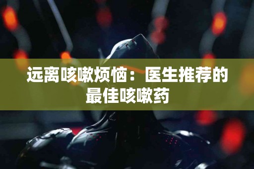远离咳嗽烦恼：医生推荐的最佳咳嗽药