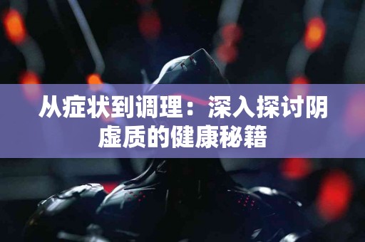 从症状到调理：深入探讨阴虚质的健康秘籍