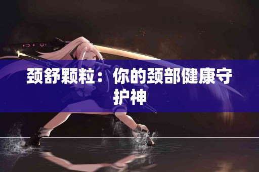 颈舒颗粒：你的颈部健康守护神