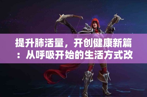 提升肺活量，开创健康新篇：从呼吸开始的生活方式改变