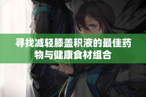 寻找减轻膝盖积液的最佳药物与健康食材组合