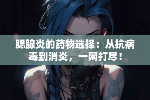 腮腺炎的药物选择：从抗病毒到消炎，一网打尽！