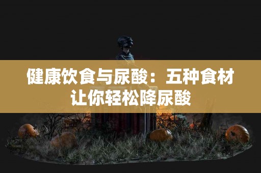 健康饮食与尿酸：五种食材让你轻松降尿酸