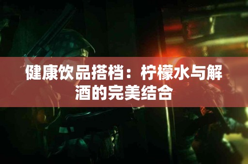 健康饮品搭档：柠檬水与解酒的完美结合