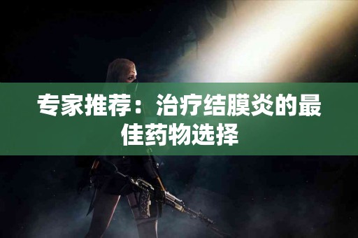 专家推荐：治疗结膜炎的最佳药物选择