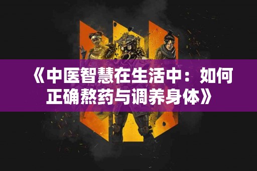 《中医智慧在生活中：如何正确熬药与调养身体》