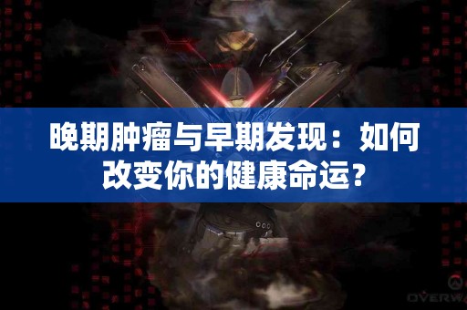晚期肿瘤与早期发现：如何改变你的健康命运？