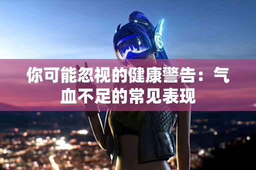 你可能忽视的健康警告：气血不足的常见表现