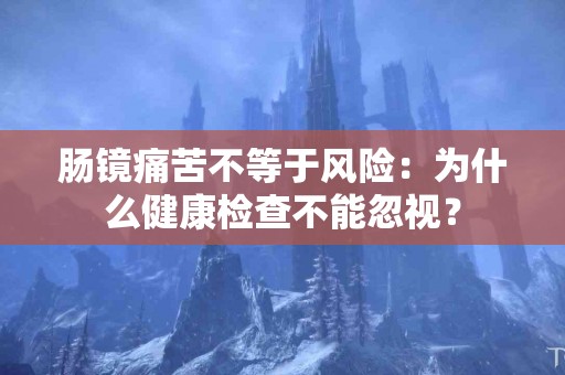 肠镜痛苦不等于风险：为什么健康检查不能忽视？