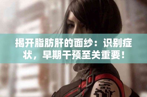 揭开脂肪肝的面纱：识别症状，早期干预至关重要！