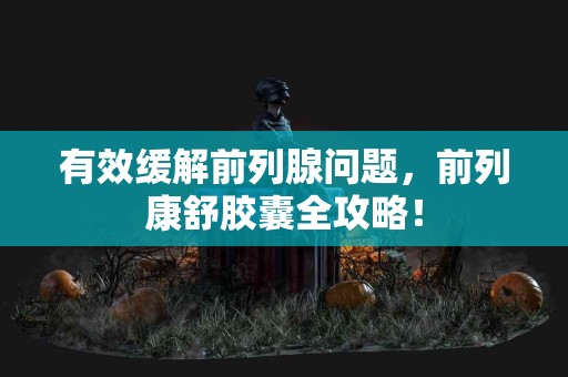 有效缓解前列腺问题，前列康舒胶囊全攻略！