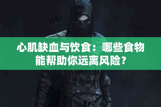 心肌缺血与饮食：哪些食物能帮助你远离风险？