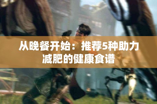 从晚餐开始：推荐5种助力减肥的健康食谱