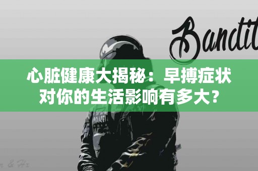 心脏健康大揭秘：早搏症状对你的生活影响有多大？