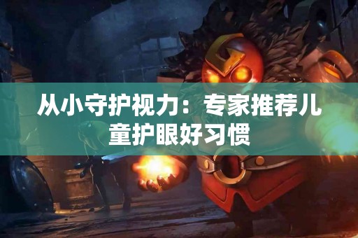 从小守护视力：专家推荐儿童护眼好习惯