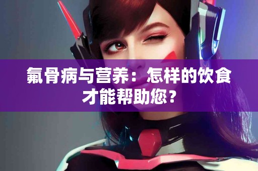 氟骨病与营养：怎样的饮食才能帮助您？