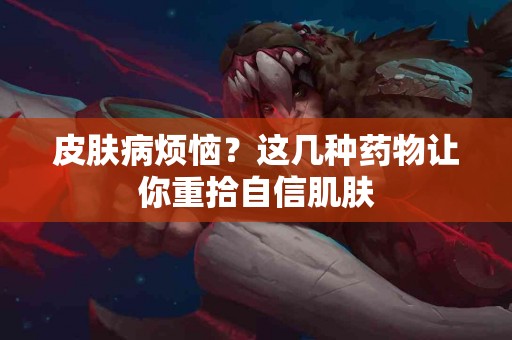 皮肤病烦恼？这几种药物让你重拾自信肌肤