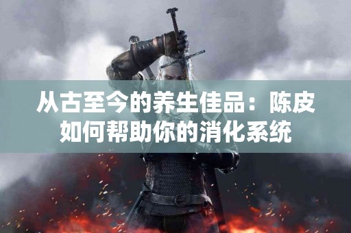 从古至今的养生佳品：陈皮如何帮助你的消化系统