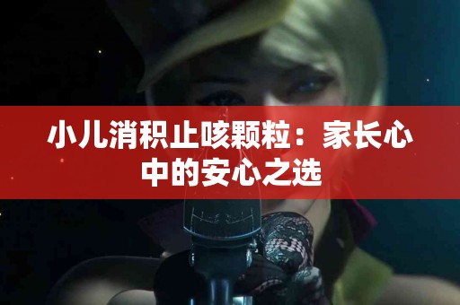 小儿消积止咳颗粒：家长心中的安心之选