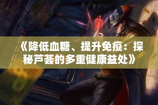 《降低血糖、提升免疫：探秘芦荟的多重健康益处》