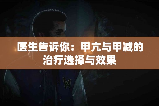 医生告诉你：甲亢与甲减的治疗选择与效果