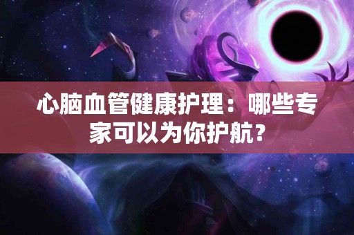 心脑血管健康护理：哪些专家可以为你护航？