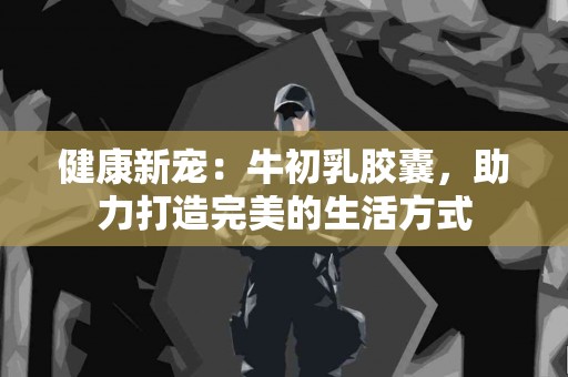 健康新宠：牛初乳胶囊，助力打造完美的生活方式