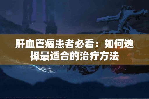 肝血管瘤患者必看：如何选择最适合的治疗方法