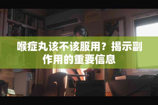 喉症丸该不该服用？揭示副作用的重要信息