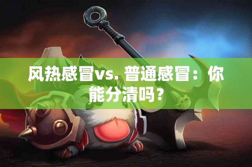 风热感冒vs. 普通感冒：你能分清吗？