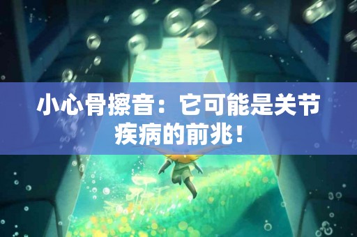 小心骨擦音：它可能是关节疾病的前兆！