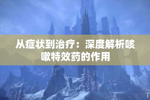 从症状到治疗：深度解析咳嗽特效药的作用