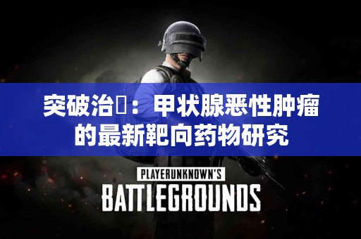 突破治療：甲状腺恶性肿瘤的最新靶向药物研究