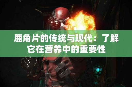 鹿角片的传统与现代：了解它在营养中的重要性