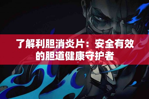 了解利胆消炎片：安全有效的胆道健康守护者